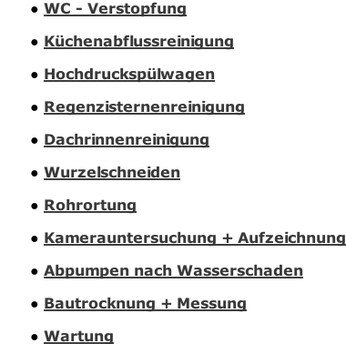 WC - Verstopfung  Küchenabflussreinigung  Hochdruckspülwagen  Regenzisternenreinigung  Dachrinnenreinigung  Wurzelschneiden  Rohrortung  Kamerauntersuchung + Aufzeichnung  Abpumpen nach Wasserschaden  Bautrocknergeräte Verleih + Messung  Wartung